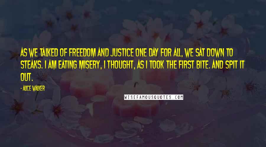 Alice Walker Quotes: As we talked of freedom and justice one day for all, we sat down to steaks. I am eating misery, I thought, as I took the first bite. And spit it out.