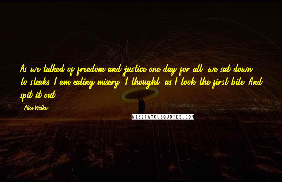 Alice Walker Quotes: As we talked of freedom and justice one day for all, we sat down to steaks. I am eating misery, I thought, as I took the first bite. And spit it out.