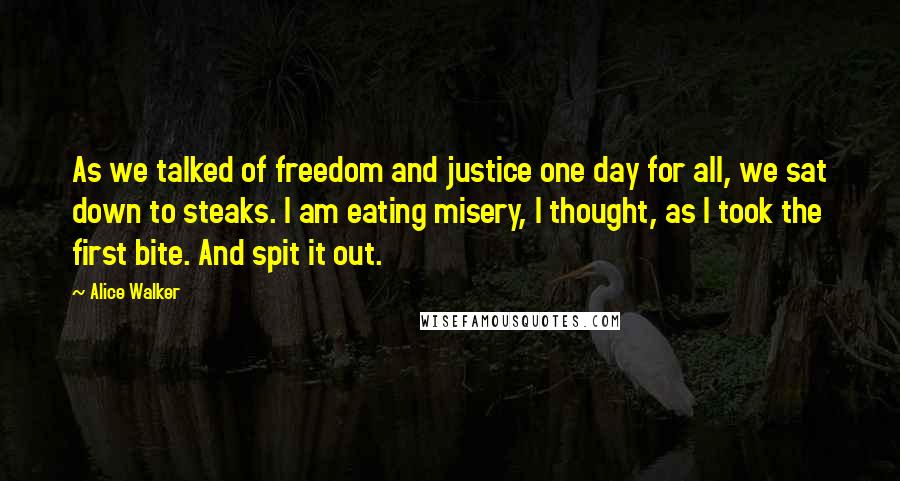 Alice Walker Quotes: As we talked of freedom and justice one day for all, we sat down to steaks. I am eating misery, I thought, as I took the first bite. And spit it out.