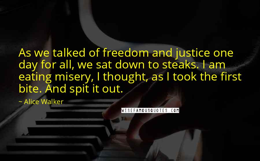 Alice Walker Quotes: As we talked of freedom and justice one day for all, we sat down to steaks. I am eating misery, I thought, as I took the first bite. And spit it out.