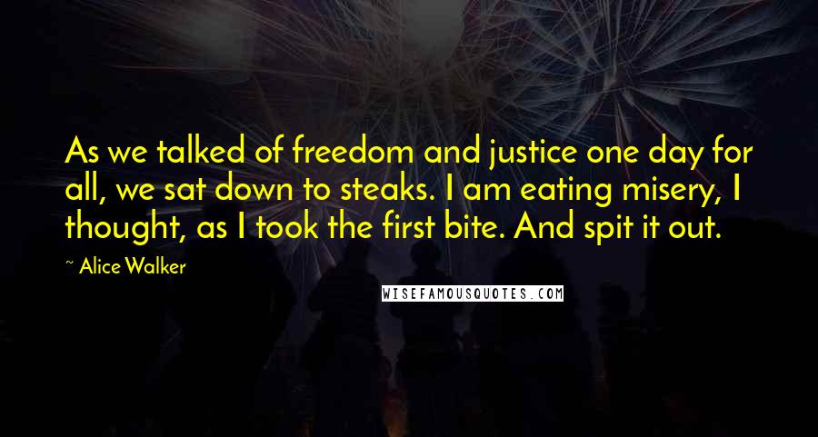 Alice Walker Quotes: As we talked of freedom and justice one day for all, we sat down to steaks. I am eating misery, I thought, as I took the first bite. And spit it out.