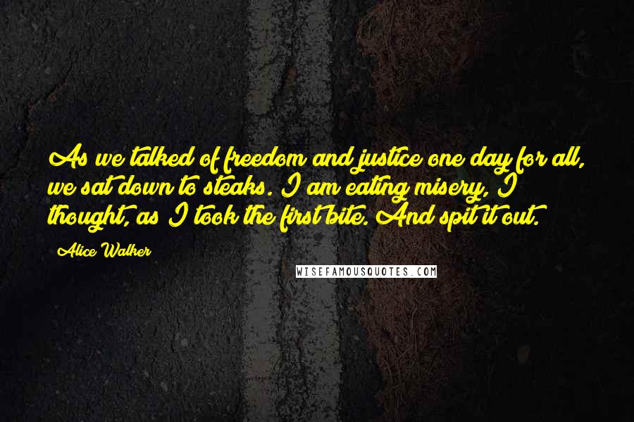 Alice Walker Quotes: As we talked of freedom and justice one day for all, we sat down to steaks. I am eating misery, I thought, as I took the first bite. And spit it out.