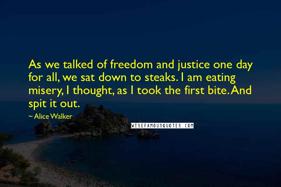 Alice Walker Quotes: As we talked of freedom and justice one day for all, we sat down to steaks. I am eating misery, I thought, as I took the first bite. And spit it out.