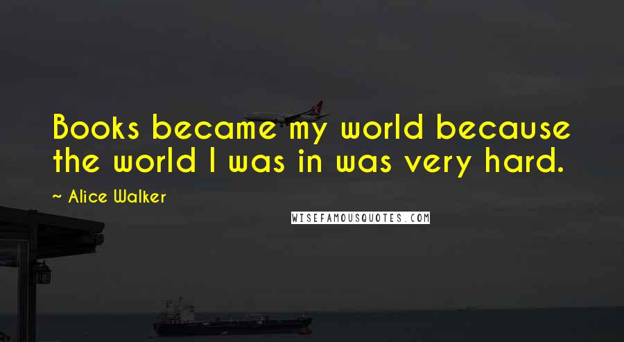 Alice Walker Quotes: Books became my world because the world I was in was very hard.