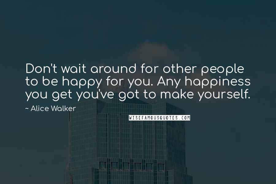 Alice Walker Quotes: Don't wait around for other people to be happy for you. Any happiness you get you've got to make yourself.