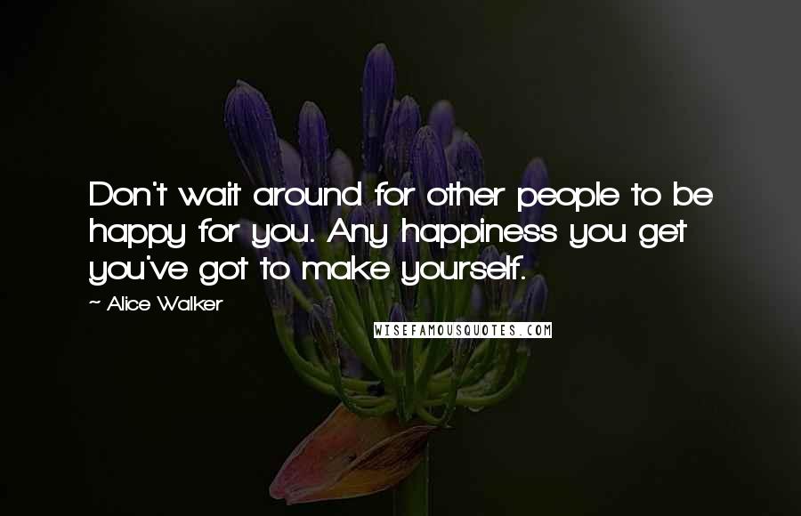 Alice Walker Quotes: Don't wait around for other people to be happy for you. Any happiness you get you've got to make yourself.
