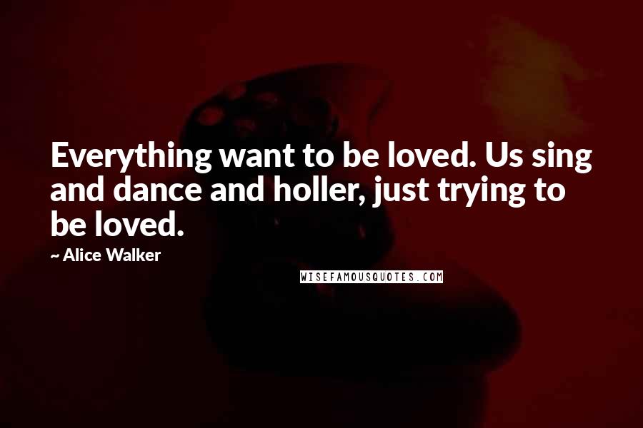 Alice Walker Quotes: Everything want to be loved. Us sing and dance and holler, just trying to be loved.