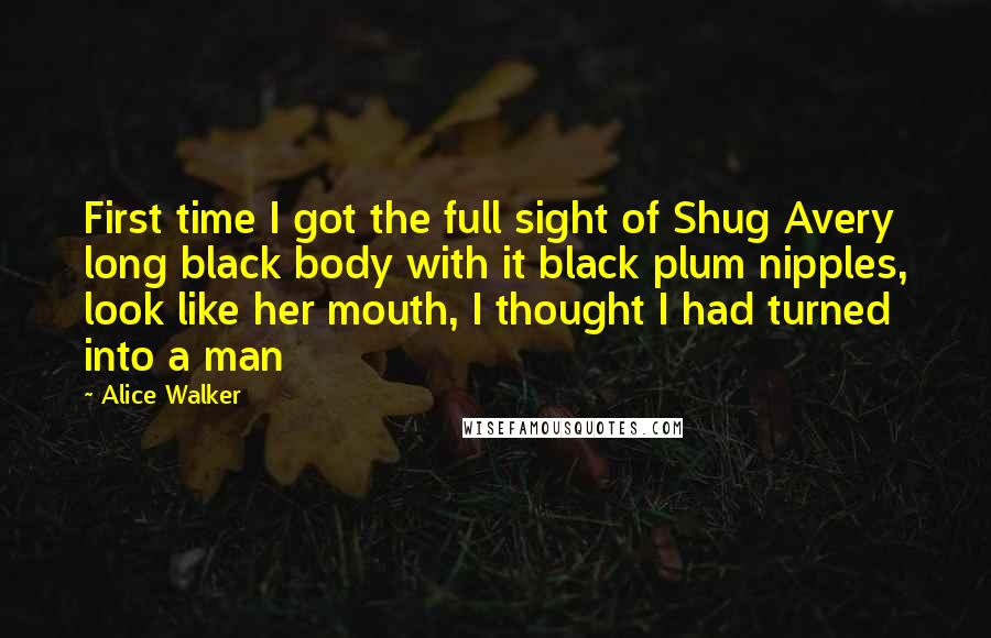 Alice Walker Quotes: First time I got the full sight of Shug Avery long black body with it black plum nipples, look like her mouth, I thought I had turned into a man