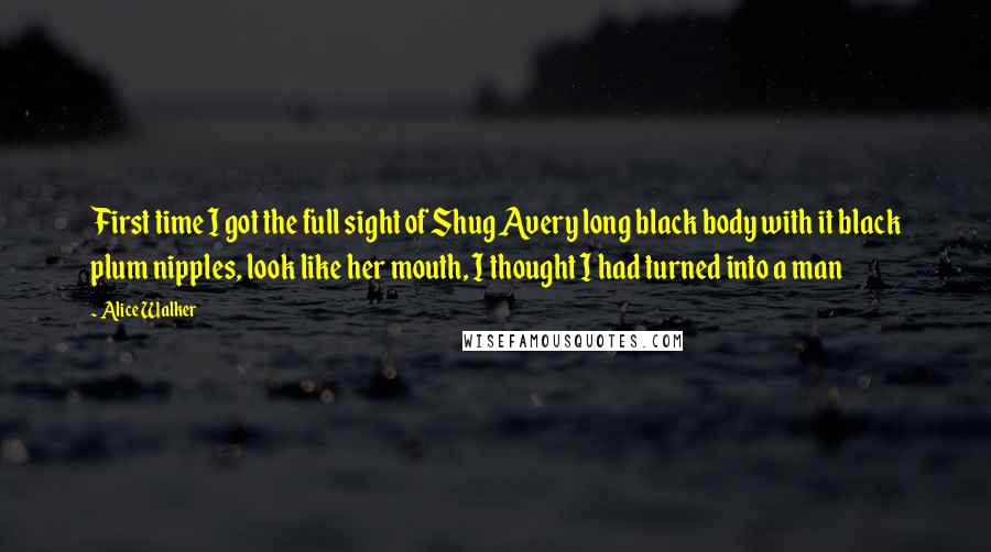 Alice Walker Quotes: First time I got the full sight of Shug Avery long black body with it black plum nipples, look like her mouth, I thought I had turned into a man