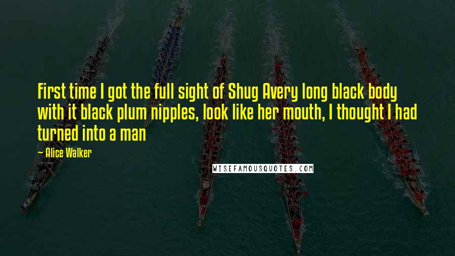 Alice Walker Quotes: First time I got the full sight of Shug Avery long black body with it black plum nipples, look like her mouth, I thought I had turned into a man