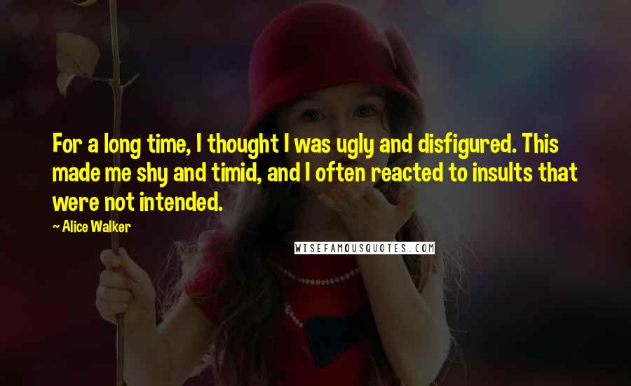 Alice Walker Quotes: For a long time, I thought I was ugly and disfigured. This made me shy and timid, and I often reacted to insults that were not intended.