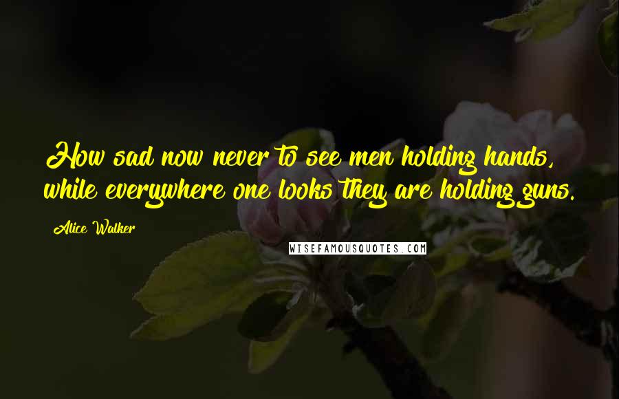 Alice Walker Quotes: How sad now never to see men holding hands, while everywhere one looks they are holding guns.