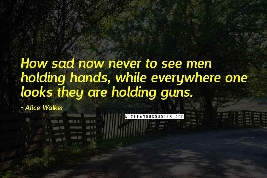 Alice Walker Quotes: How sad now never to see men holding hands, while everywhere one looks they are holding guns.