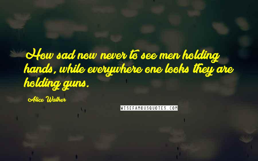 Alice Walker Quotes: How sad now never to see men holding hands, while everywhere one looks they are holding guns.