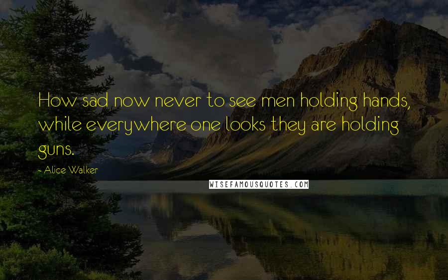 Alice Walker Quotes: How sad now never to see men holding hands, while everywhere one looks they are holding guns.