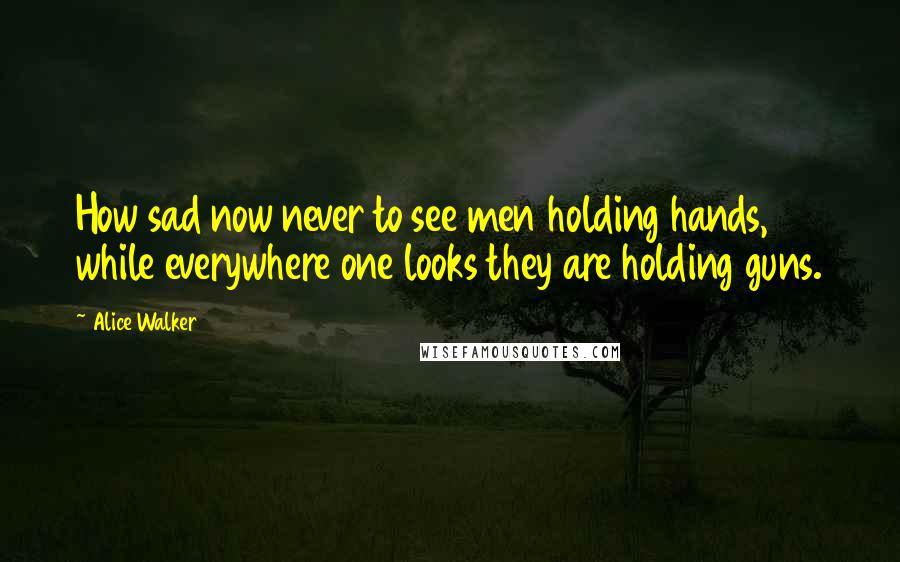 Alice Walker Quotes: How sad now never to see men holding hands, while everywhere one looks they are holding guns.