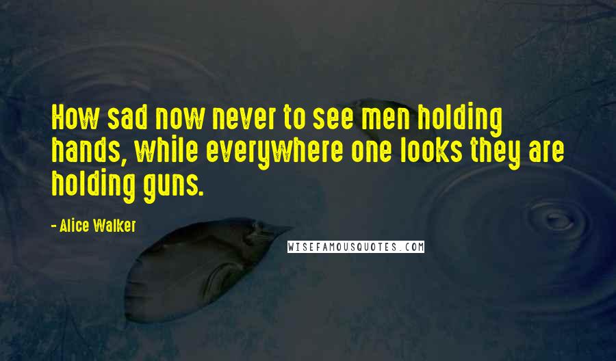 Alice Walker Quotes: How sad now never to see men holding hands, while everywhere one looks they are holding guns.