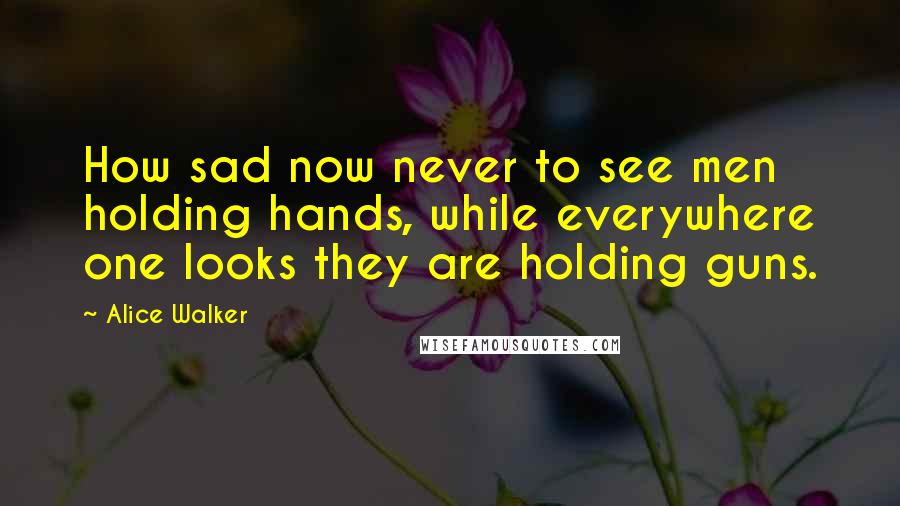 Alice Walker Quotes: How sad now never to see men holding hands, while everywhere one looks they are holding guns.