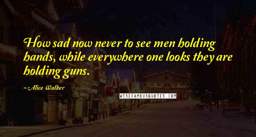 Alice Walker Quotes: How sad now never to see men holding hands, while everywhere one looks they are holding guns.