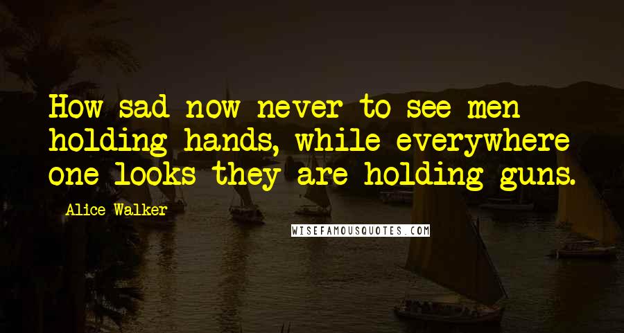 Alice Walker Quotes: How sad now never to see men holding hands, while everywhere one looks they are holding guns.