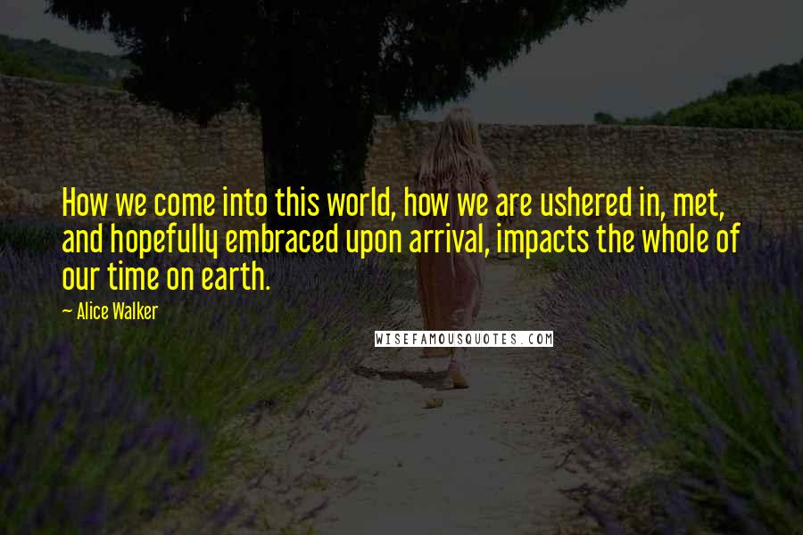 Alice Walker Quotes: How we come into this world, how we are ushered in, met, and hopefully embraced upon arrival, impacts the whole of our time on earth.