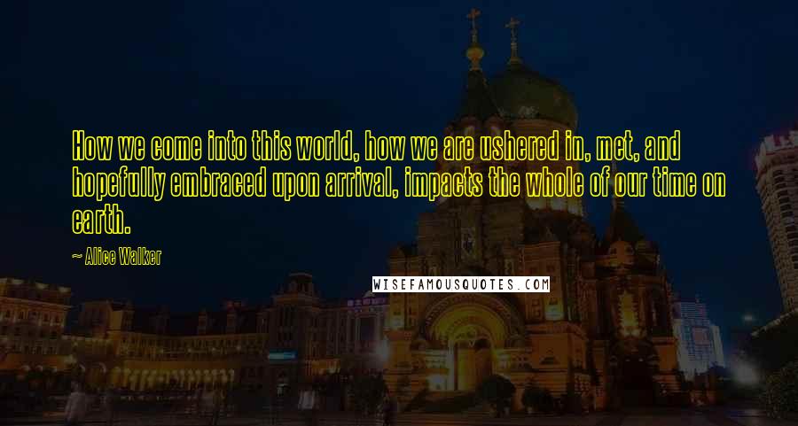 Alice Walker Quotes: How we come into this world, how we are ushered in, met, and hopefully embraced upon arrival, impacts the whole of our time on earth.