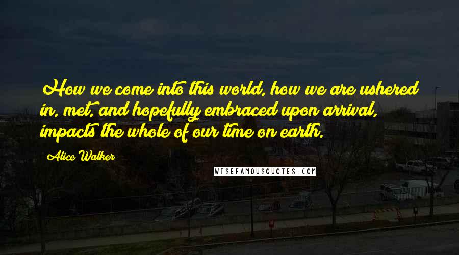 Alice Walker Quotes: How we come into this world, how we are ushered in, met, and hopefully embraced upon arrival, impacts the whole of our time on earth.