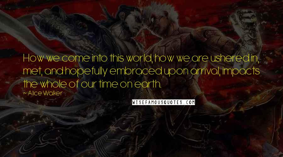 Alice Walker Quotes: How we come into this world, how we are ushered in, met, and hopefully embraced upon arrival, impacts the whole of our time on earth.