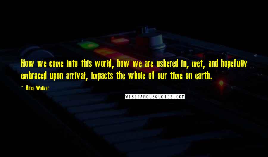 Alice Walker Quotes: How we come into this world, how we are ushered in, met, and hopefully embraced upon arrival, impacts the whole of our time on earth.