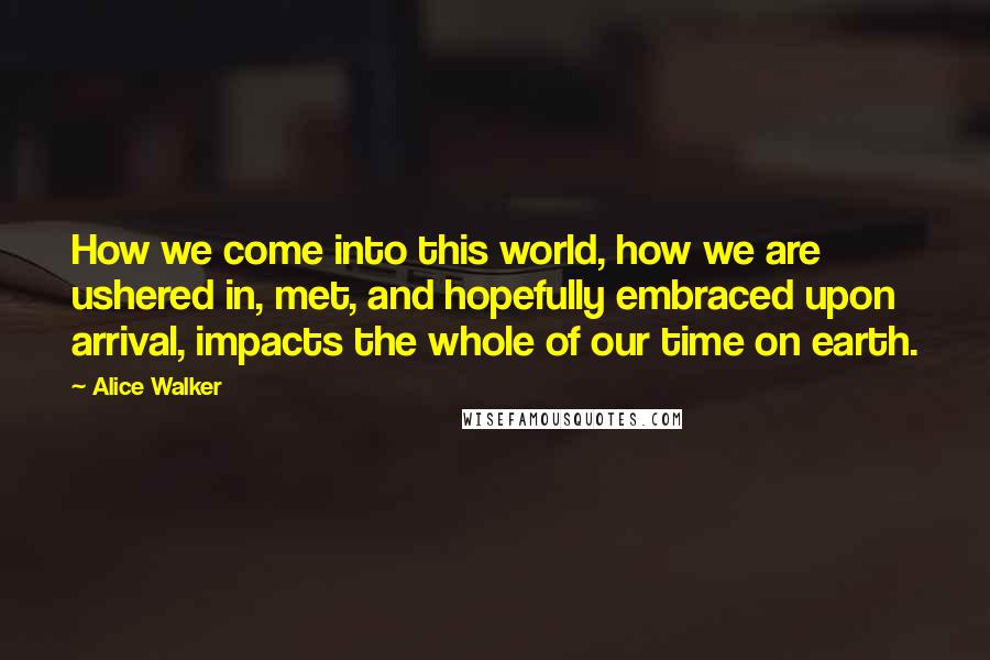 Alice Walker Quotes: How we come into this world, how we are ushered in, met, and hopefully embraced upon arrival, impacts the whole of our time on earth.