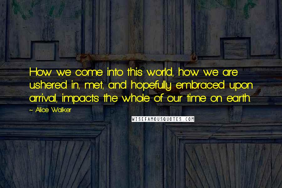 Alice Walker Quotes: How we come into this world, how we are ushered in, met, and hopefully embraced upon arrival, impacts the whole of our time on earth.