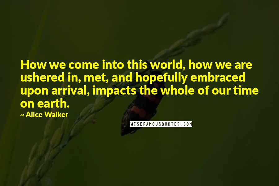 Alice Walker Quotes: How we come into this world, how we are ushered in, met, and hopefully embraced upon arrival, impacts the whole of our time on earth.