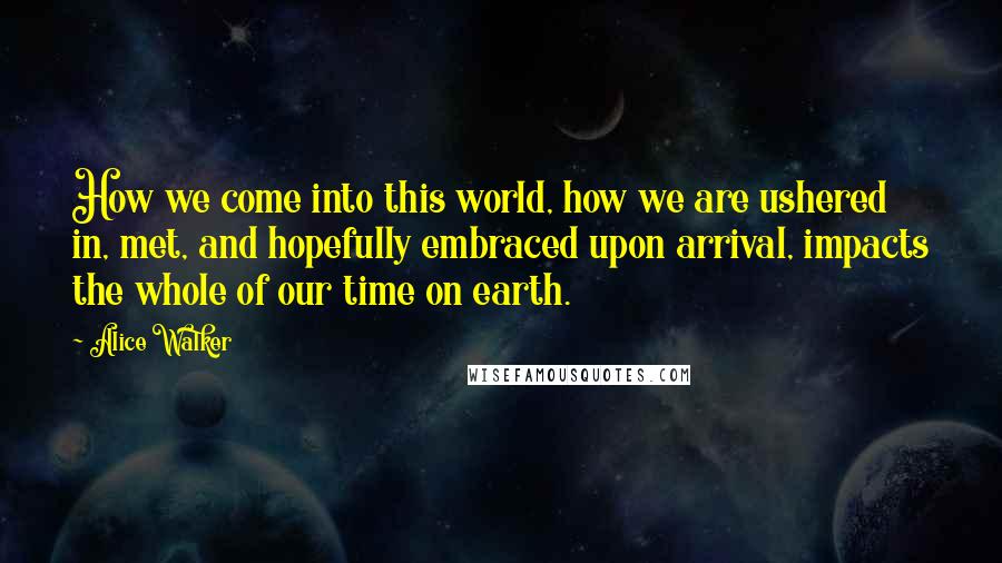 Alice Walker Quotes: How we come into this world, how we are ushered in, met, and hopefully embraced upon arrival, impacts the whole of our time on earth.