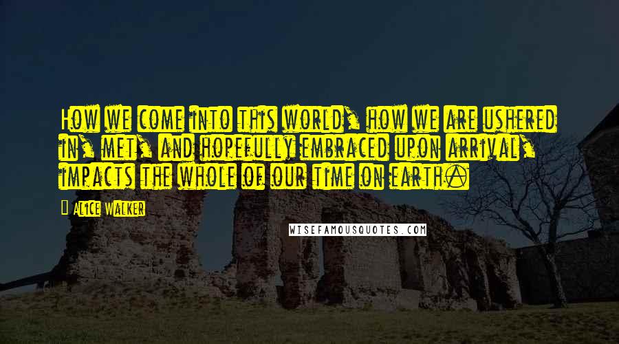 Alice Walker Quotes: How we come into this world, how we are ushered in, met, and hopefully embraced upon arrival, impacts the whole of our time on earth.