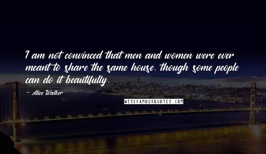 Alice Walker Quotes: I am not convinced that men and women were ever meant to share the same house, though some people can do it beautifully.