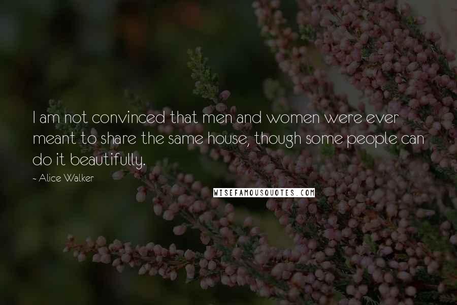 Alice Walker Quotes: I am not convinced that men and women were ever meant to share the same house, though some people can do it beautifully.