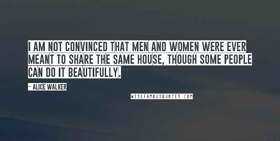 Alice Walker Quotes: I am not convinced that men and women were ever meant to share the same house, though some people can do it beautifully.