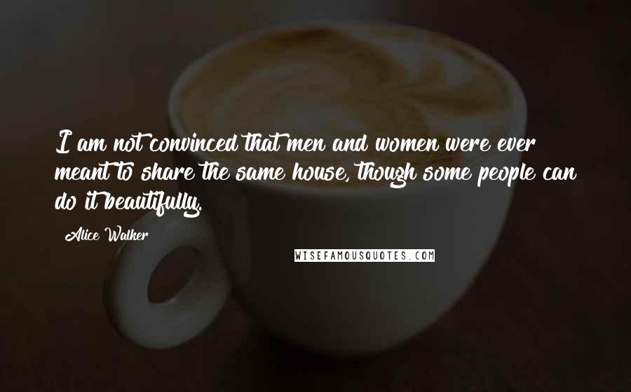 Alice Walker Quotes: I am not convinced that men and women were ever meant to share the same house, though some people can do it beautifully.