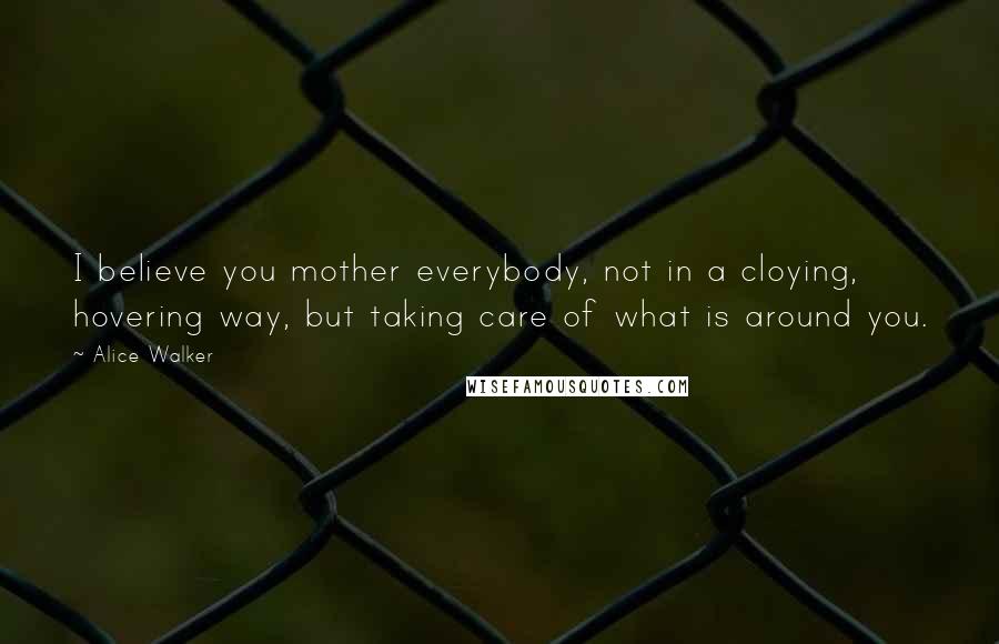 Alice Walker Quotes: I believe you mother everybody, not in a cloying, hovering way, but taking care of what is around you.