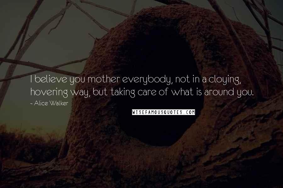 Alice Walker Quotes: I believe you mother everybody, not in a cloying, hovering way, but taking care of what is around you.