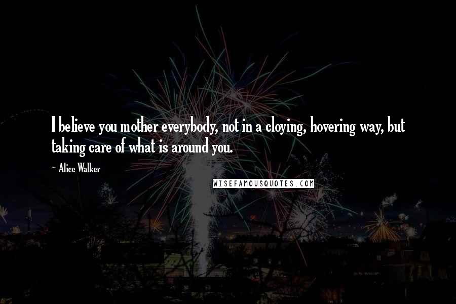 Alice Walker Quotes: I believe you mother everybody, not in a cloying, hovering way, but taking care of what is around you.