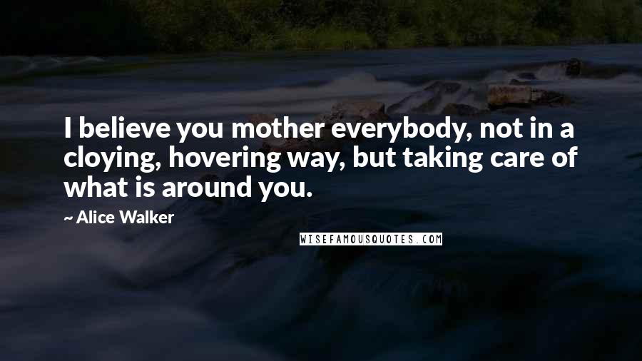 Alice Walker Quotes: I believe you mother everybody, not in a cloying, hovering way, but taking care of what is around you.