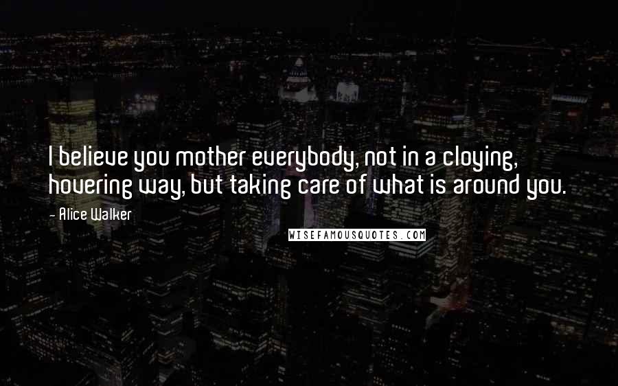 Alice Walker Quotes: I believe you mother everybody, not in a cloying, hovering way, but taking care of what is around you.