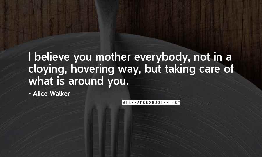 Alice Walker Quotes: I believe you mother everybody, not in a cloying, hovering way, but taking care of what is around you.