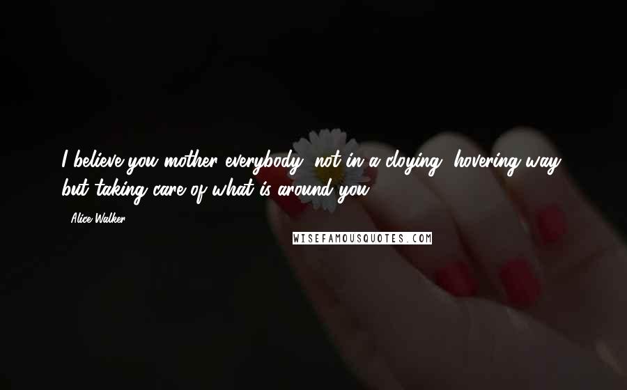 Alice Walker Quotes: I believe you mother everybody, not in a cloying, hovering way, but taking care of what is around you.