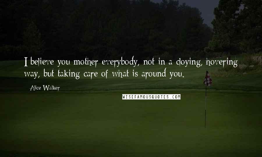 Alice Walker Quotes: I believe you mother everybody, not in a cloying, hovering way, but taking care of what is around you.