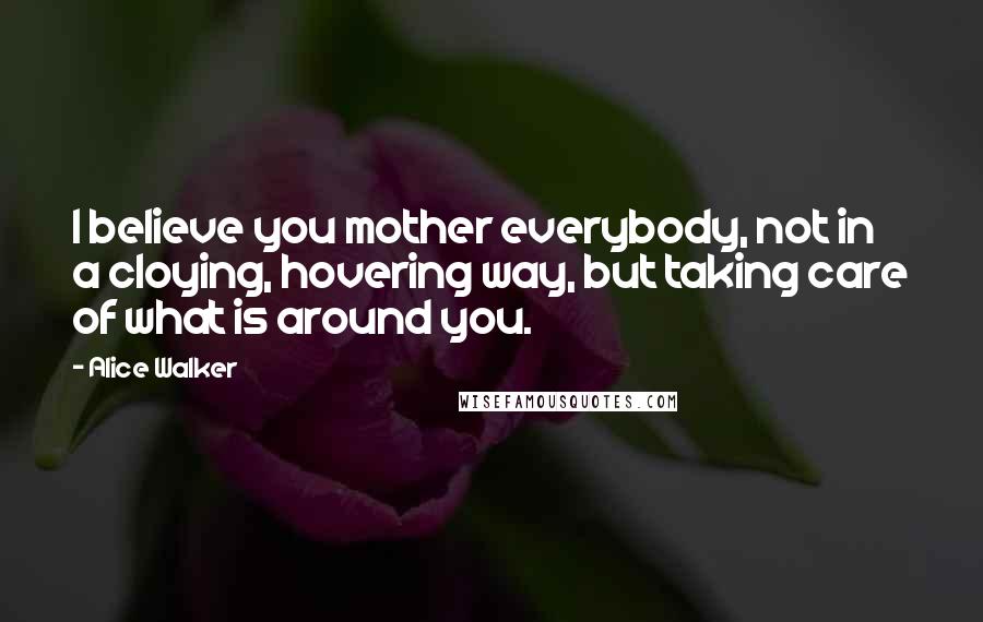 Alice Walker Quotes: I believe you mother everybody, not in a cloying, hovering way, but taking care of what is around you.