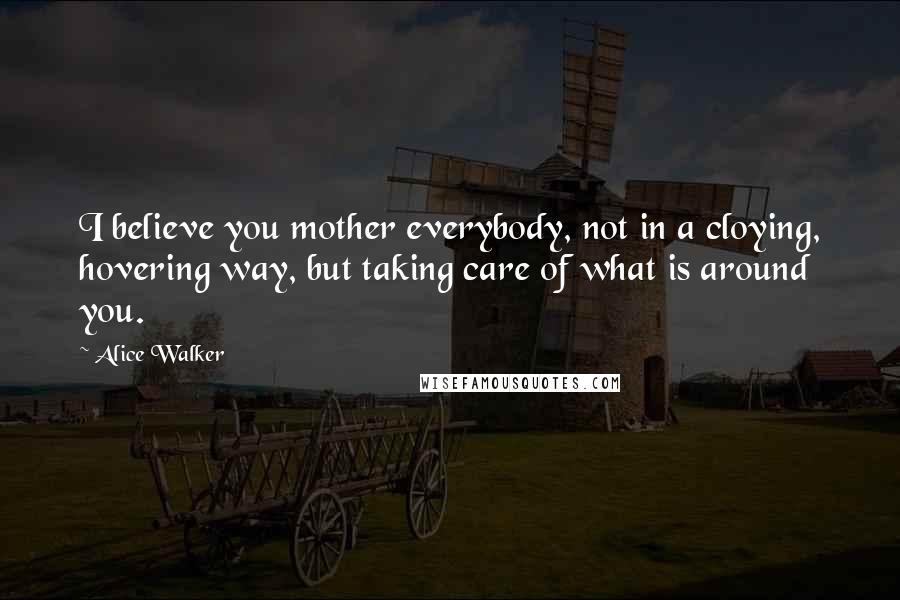 Alice Walker Quotes: I believe you mother everybody, not in a cloying, hovering way, but taking care of what is around you.