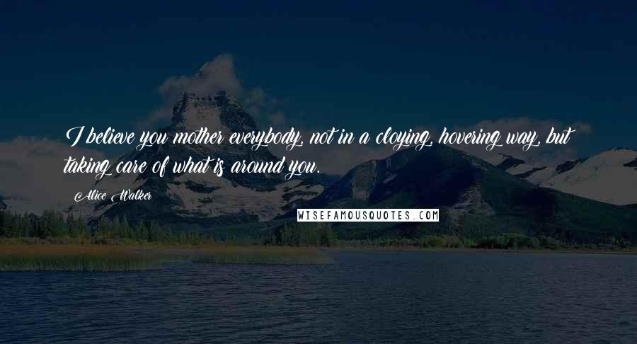 Alice Walker Quotes: I believe you mother everybody, not in a cloying, hovering way, but taking care of what is around you.