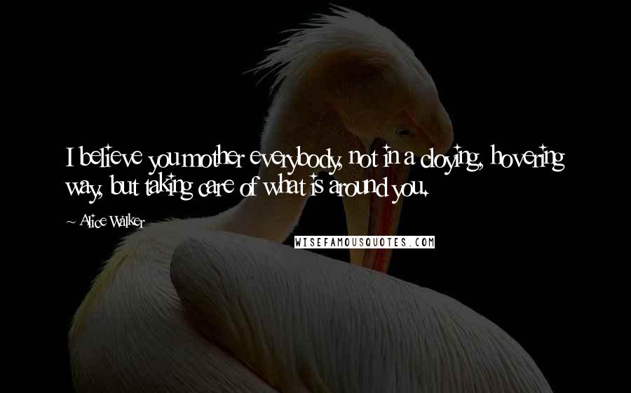 Alice Walker Quotes: I believe you mother everybody, not in a cloying, hovering way, but taking care of what is around you.